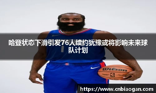 哈登状态下滑引发76人续约犹豫或将影响未来球队计划