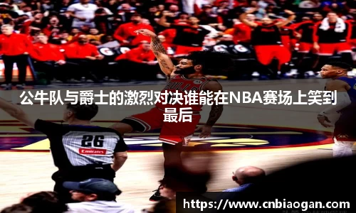 公牛队与爵士的激烈对决谁能在NBA赛场上笑到最后